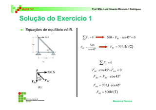 Aula 17                                       Prof. MSc. Luiz Eduardo Miranda J. Rodrigues



Solução do Exercício 1
  Equações de equilíbrio nó B.

                                  ∑F     x   =0               500 − FBC ⋅ sen 45º = 0

                                          500
                                 FBC =                          FBC = 707,1 N (C)
                                         sen 45º



                                                    ∑F    y   =0

                                              FBC ⋅ cos 45º − FBA = 0
                                               FBA = FBC ⋅ cos 45º

                                               FBA = 707,1 ⋅ cos 45º
                                                   FBA = 500N (T)

                                                                   Mecânica Técnica
 
