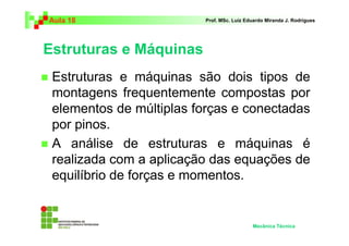 Aula 18                  Prof. MSc. Luiz Eduardo Miranda J. Rodrigues




Estruturas e Máquinas
 Estruturas e máquinas são dois tipos de
 montagens frequentemente compostas por
 elementos de múltiplas forças e conectadas
 por pinos.
 A análise de estruturas e máquinas é
 realizada com a aplicação das equações de
 equilíbrio de forças e momentos.


                                           Mecânica Técnica
 