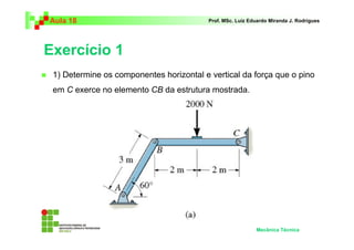 Aula 18                                   Prof. MSc. Luiz Eduardo Miranda J. Rodrigues




Exercício 1
 1) Determine os componentes horizontal e vertical da força que o pino
 em C exerce no elemento CB da estrutura mostrada.




                                                            Mecânica Técnica
 
