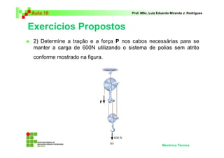 Aula 18                                Prof. MSc. Luiz Eduardo Miranda J. Rodrigues



Exercícios Propostos
 2) Determine a tração e a força P nos cabos necessárias para se
 manter a carga de 600N utilizando o sistema de polias sem atrito
 conforme mostrado na figura.




                                                         Mecânica Técnica
 
