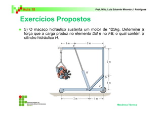 Aula 18                                Prof. MSc. Luiz Eduardo Miranda J. Rodrigues



Exercícios Propostos
 5) O macaco hidráulico sustenta um motor de 125kg. Determine a
 força que a carga produz no elemento DB e no FB, o qual contém o
 cilindro hidráulico H.




                                                         Mecânica Técnica
 