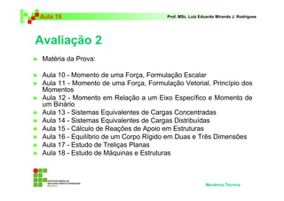 Aula 19                                 Prof. MSc. Luiz Eduardo Miranda J. Rodrigues




Avaliação 2
 Matéria da Prova:

 Aula 10 - Momento de uma Força, Formulação Escalar
 Aula 11 - Momento de uma Força, Formulação Vetorial, Princípio dos
 Momentos
 Aula 12 - Momento em Relação a um Eixo Específico e Momento de
 um Binário
 Aula 13 - Sistemas Equivalentes de Cargas Concentradas
 Aula 14 - Sistemas Equivalentes de Cargas Distribuídas
 Aula 15 - Cálculo de Reações de Apoio em Estruturas
 Aula 16 - Equilíbrio de um Corpo Rígido em Duas e Três Dimensões
 Aula 17 - Estudo de Treliças Planas
 Aula 18 - Estudo de Máquinas e Estruturas



                                                          Mecânica Técnica
 
