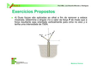 Aula 2                                  Prof. MSc. Luiz Eduardo Miranda J. Rodrigues



Exercícios Propostos
 4) Duas forças são aplicadas ao olhal a fim de remover a estaca
 mostrada. Determine o ângulo θ e o valor da força F de modo que a
 força resultante seja orientada verticalmente para cima no eixo y e
 tenha uma intensidade de 750N.




                                                          Mecânica Técnica
 