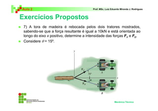 Aula 2                                    Prof. MSc. Luiz Eduardo Miranda J. Rodrigues



Exercícios Propostos
 7) A tora de madeira é rebocada pelos dois tratores mostrados,
 sabendo-se que a força resultante é igual a 10kN e está orientada ao
 longo do eixo x positivo, determine a intensidade das forças FA e FB.
 Considere θ = 15º.




                                                            Mecânica Técnica
 