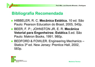 Aula 1                       Prof. MSc. Luiz Eduardo Miranda J. Rodrigues




Bibliografia Recomendada
 HIBBELER, R. C. Mecânica Estática. 10 ed. São
 Paulo: Pearson Education do Brasil, 2005, 540p.
 BEER, F. P.; JOHNSTON JR, E. R. Mecânica
 Vetorial para Engenheiros: Estática.5.ed. São
 Paulo: Makron Books, 1991. 980p.
 BEDFORD & FOWLER. Engineering Mechanics –
 Statics 3ª ed. New Jersey: Prentice Hall, 2002,
 583p.


                                               Mecânica Técnica
 