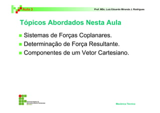 Aula 3                  Prof. MSc. Luiz Eduardo Miranda J. Rodrigues




Tópicos Abordados Nesta Aula
 Sistemas de Forças Coplanares.
 Determinação de Força Resultante.
 Componentes de um Vetor Cartesiano.




                                          Mecânica Técnica
 