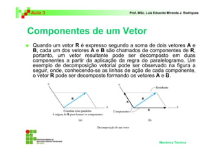 Aula 3                                 Prof. MSc. Luiz Eduardo Miranda J. Rodrigues




Componentes de um Vetor
 Quando um vetor R é expresso segundo a soma de dois vetores A e
 B, cada um dos vetores A e B são chamados de componentes de R,
 portanto, um vetor resultante pode ser decomposto em duas
 componentes a partir da aplicação da regra do paralelogramo. Um
 exemplo de decomposição vetorial pode ser observado na figura a
 seguir, onde, conhecendo-se as linhas de ação de cada componente,
 o vetor R pode ser decomposto formando os vetores A e B.




                                                         Mecânica Técnica
 