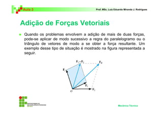 Aula 3                                  Prof. MSc. Luiz Eduardo Miranda J. Rodrigues




Adição de Forças Vetoriais
 Quando os problemas envolvem a adição de mais de duas forças,
 pode-se aplicar de modo sucessivo a regra do paralelogramo ou o
 triângulo de vetores de modo a se obter a força resultante. Um
 exemplo desse tipo de situação é mostrado na figura representada a
 seguir.




                                                          Mecânica Técnica
 