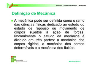 Aula 1                   Prof. MSc. Luiz Eduardo Miranda J. Rodrigues




Definição de Mecânica
 A mecânica pode ser definida como o ramo
 das ciências físicas dedicado ao estudo do
 estado de repouso ou movimento de
 corpos sujeitos à ação de forças.
 Normalmente o estudo da mecânica é
 dividido em três partes: a mecânica dos
 corpos rígidos, a mecânica dos corpos
 deformáveis e a mecânica dos fluidos.


                                           Mecânica Técnica
 