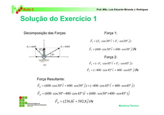 Aula 3                                                    Prof. MSc. Luiz Eduardo Miranda J. Rodrigues



Solução do Exercício 1
Decomposição das Forças:                                         Força 1:
                                                    r                   r                r
                                                    F1 = ( F1 ⋅ cos 30º i + F1 ⋅ sen30 º j )
                                                   r                    r                 r
                                                   F1 = (600 ⋅ cos 30 º i + 600 ⋅ sen30 º j ) N

                                                                 Força 2:
                                                    r                     r                r
                                                    F2 = ( − F2 ⋅ cos 45º i + F2 ⋅ sen 45º j )
                                                  r                        r                   r
                                                  F2 = (−400 ⋅ cos 45º i + 400 ⋅ sen 45º j ) N

         Força Resultante:
         r                   r                r                     r                 r
         FR = (600 ⋅ cos 30º i + 600 ⋅ sen30º j ) + (−400 ⋅ cos 45º i + 400 ⋅ sen 45º j )
          r                                   r                                    r
         FR = (600 ⋅ cos 30 º −400 ⋅ cos 45º )i + (600 ⋅ sen30 º +400 ⋅ sen 45º ) j
                       r          r         r
                       FR = (236,8i + 582,8 j ) N
                                                                               Mecânica Técnica
 
