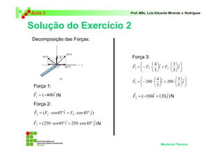 Aula 3                                         Prof. MSc. Luiz Eduardo Miranda J. Rodrigues



Solução do Exercício 2
Decomposição das Forças:


                                               Força 3:
                                                r             4 r       3r
                                                F3 =  − F3 ⋅  i + F3 ⋅   j 
                                                                               
                                                             5         5 
                                                r              4 r        3r
                                                F3 =  − 200 ⋅  i + 200 ⋅   j 
                                                                                 
 Força 1:                                                     5          5 
 r         r                                    r         r       r
 F1 = (−400i ) N                                F3 = (−160i + 120 j ) N
 Força 2:
  r                  r                r
 F2 = ( F2 ⋅ sen 45º i + F2 ⋅ cos 45º j )
 r                    r                  r
 F2 = (250 ⋅ sen 45º i + 250 ⋅ cos 45º j ) N



                                                                  Mecânica Técnica
 