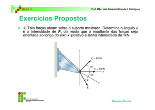Aula 3                                  Prof. MSc. Luiz Eduardo Miranda J. Rodrigues



Exercícios Propostos
 1) Três forças atuam sobre o suporte mostrado. Determine o ângulo θ
 e a intensidade de F1 de modo que a resultante das forças seja
 orientada ao longo do eixo x’ positivo e tenha intensidade de 1kN.




                                                          Mecânica Técnica
 