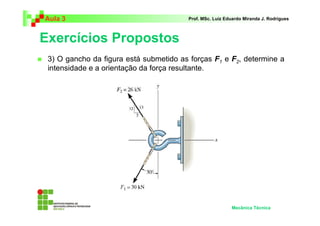 Aula 3                                  Prof. MSc. Luiz Eduardo Miranda J. Rodrigues



Exercícios Propostos
 3) O gancho da figura está submetido as forças F1 e F2, determine a
 intensidade e a orientação da força resultante.




                                                          Mecânica Técnica
 