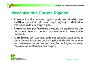 Aula 1                             Prof. MSc. Luiz Eduardo Miranda J. Rodrigues




Mecânica dos Corpos Rígidos
 A mecânica dos corpos rígidos pode ser dividida em
 estática (equilíbrio de um corpo rígido) e dinâmica
 (movimento de um corpo rígido).
 A estática tem por finalidade o estudo do equilíbrio de um
 corpo em repouso ou em movimento com velocidade
 constante.
 A dinâmica, por sua vez, pode ser caracterizada como a
 parte da mecânica dos corpos rígidos dedicada ao estudo
 do movimento de corpos sob a ação de forças, ou seja,
 movimentos acelerados dos corpos.




                                                     Mecânica Técnica
 