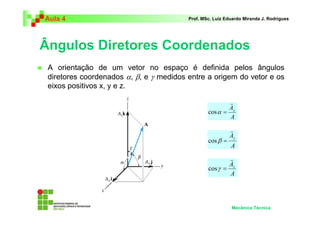 Aula 4                                   Prof. MSc. Luiz Eduardo Miranda J. Rodrigues




Ângulos Diretores Coordenados
 A orientação de um vetor no espaço é definida pelos ângulos
 diretores coordenados α, β, e γ medidos entre a origem do vetor e os
 eixos positivos x, y e z.

                                                         r
                                                        A
                                                 cos α = x
                                                         A

                                                           r
                                                           Ay
                                                 cos β =
                                                           A
                                                         r
                                                        A
                                                 cos γ = z
                                                         A




                                                           Mecânica Técnica
 