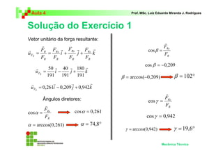 Aula 4                                  Prof. MSc. Luiz Eduardo Miranda J. Rodrigues



Solução do Exercício 1
Vetor unitário da força resultante:
                                                              r
         r                                                    FRy
r        FR FRx r FRy r FRz r                       cos β =
u FR   =   =    i+    j+    k                                 FR
         FR FR     FR    FR
                                                  cos β = −0,209
       r      50 r 40 r 180 r
       u FR =    i−   j+     k
              191 191    191          β = arccos(−0,209)            β = 102°
 r           r         r        r
 u FR = 0,261i − 0,209 j + 0,942k
                                                            r
       Ângulos diretores:                                  F
                                                    cos γ = Rz
        r                                                   FR
       F              cos α = 0,261
cos α = Rx
        FR                                         cos γ = 0,942
α = arccos(0,261)         α = 74,8°
                                       γ = arccos(0,942)            γ = 19,6°

                                                            Mecânica Técnica
 