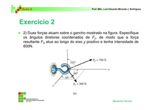 Aula 4                                    Prof. MSc. Luiz Eduardo Miranda J. Rodrigues




Exercício 2
 2) Duas forças atuam sobre o gancho mostrado na figura. Especifique
 os ângulos diretores coordenados de F2, de modo que a força
 resultante FR atue ao longo do eixo y positivo e tenha intensidade de
 800N.




                                                            Mecânica Técnica
 