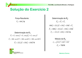 Aula 4                                                Prof. MSc. Luiz Eduardo Miranda J. Rodrigues



  Solução do Exercício 2

           Força Resultante:                                   Determinação de F2:
             r        r                                               r    r r
             FR = 800 j N                                             FR = F1 + F2
                                                               r         r      r       r r
                                                           800 j = 212,2i + 150 j − 150k + F2
                                                           r        r         r       r      r
                                                           F2 = 800 j − 212,2i − 150 j + 150 k
                                                              r          r       r       r
          Determinação de F1:                                 F2 = −212,2i + 650 j + 150 k N
  r                r               r               r
  F1 = F1 ⋅ cos α 1i + F1 ⋅ cos β1 j + F1 ⋅ cos γ 1k
r                 r                 r                 r
F1 = 300 ⋅ cos 45°i + 300 ⋅ cos 60° j + 300 ⋅ cos 120°k              Módulo de F2:
         r         r       r       r
         F1 = 212,2i + 150 j − 150 k N                           F2 = 212,2 2 + 650 2 + 150 2

                                                                        F2 = 700 N



                                                                            Mecânica Técnica
 