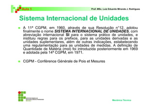 Aula 1                                  Prof. MSc. Luiz Eduardo Miranda J. Rodrigues



Sistema Internacional de Unidades
 A 11ª CGPM, em 1960, através de sua Resolução n°12, adotou
 finalmente o nome SISTEMA INTERNACIONAL DE UNIDADES, com
 abreviação internacional SI para o sistema prático de unidades, e
 instituiu regras para os prefixos, para as unidades derivadas e as
 unidades suplementares, além de outras indicações, estabelecendo
 uma regulamentação para as unidades de medidas. A definição de
 Quantidade de Matéria (mol) foi introduzida posteriormente em 1969
 e adotada pela 14ª CGPM, em 1971.

 CGPM - Conférence Générale de Pois et Mesures




                                                          Mecânica Técnica
 