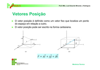 Aula 5                                  Prof. MSc. Luiz Eduardo Miranda J. Rodrigues




Vetores Posição
 O vetor posição é definido como um vetor fixo que localiza um ponto
 do espaço em relação a outro.
 O vetor posição pode ser escrito na forma cartesiana.




                     r    r r       r
                     r = xi + yj + zk

                                                          Mecânica Técnica
 