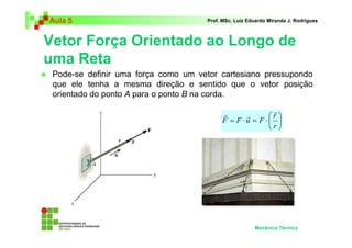 Aula 5                               Prof. MSc. Luiz Eduardo Miranda J. Rodrigues



Vetor Força Orientado ao Longo de
uma Reta
 Pode-se definir uma força como um vetor cartesiano pressupondo
 que ele tenha a mesma direção e sentido que o vetor posição
 orientado do ponto A para o ponto B na corda.

                                           r              r
                                                  r      r 
                                           F = F ⋅u = F ⋅ 
                                                         r




                                                       Mecânica Técnica
 