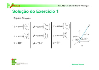 Aula 5                                             Prof. MSc. Luiz Eduardo Miranda J. Rodrigues



Solução do Exercício 1
Ângulos Diretores:

                                   r                      r
            r
           rABx                 rABy                 rABz   
α = arccos           β = arccos           γ = arccos
                                                        r       
                                                                 
          r                    r                     AB     
           AB                   AB     

           −3                  2                    6
α = arccos           β = arccos           γ = arccos 
           7                   7                    7

α = 115°               β = 73,4°              γ = 31°




                                                                     Mecânica Técnica
 