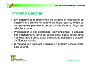 Aula 5                             Prof. MSc. Luiz Eduardo Miranda J. Rodrigues




Produto Escalar
 Em determinados problemas de estática é necessário se
 determinar o ângulo formado entre duas retas ou então os
 componentes paralelo e perpendicular de uma força em
 relação a um eixo.
 Principalmente em problemas tridimensionais, a solução
 por trigonometria torna-se complicada, dessa forma uma
 maneira rápida de se obter o resultado desejado é a partir
 da álgebra vetorial.
 O método que pose ser utilizado é o produto escalar entre
 dois vetores.




                                                     Mecânica Técnica
 