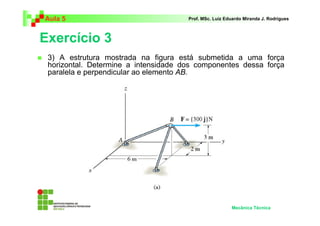 Aula 5                                Prof. MSc. Luiz Eduardo Miranda J. Rodrigues



Exercício 3
 3) A estrutura mostrada na figura está submetida a uma força
 horizontal. Determine a intensidade dos componentes dessa força
 paralela e perpendicular ao elemento AB.




                                                        Mecânica Técnica
 