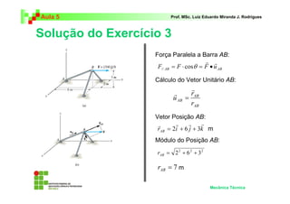 Aula 5                   Prof. MSc. Luiz Eduardo Miranda J. Rodrigues



Solução do Exercício 3
                   Força Paralela a Barra AB:
                                        r r
                    F// AB = F ⋅ cosθ = F • u AB

                   Cálculo do Vetor Unitário AB:
                                 r
                          r      rAB
                          u AB =
                                 rAB
                   Vetor Posição AB:
                    r      r     r    r
                    rAB = 2i + 6 j + 3k m
                   Módulo do Posição AB:

                   rAB = 2 2 + 6 2 + 3 2

                   rAB = 7 m

                                           Mecânica Técnica
 