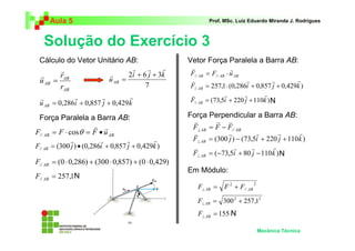 Aula 5                                                 Prof. MSc. Luiz Eduardo Miranda J. Rodrigues



   Solução do Exercício 3
 Cálculo do Vetor Unitário AB:                       Vetor Força Paralela a Barra AB:
         r                         r    r    r       v                 r
 r       rAB              r      2i + 6 j + 3k       F// AB = F// AB ⋅ u AB
 u AB =                   u AB =                     v                       r        r        r
         rAB                           7             F// AB = 257,1 ⋅ (0,286i + 0,857 j + 0,429k )
             r         r         r                   v              r       r      r
 r                                                   F// AB = (73,5i + 220 j + 110k ) N
 u AB = 0,286i + 0,857 j + 0,429 k

 Força Paralela a Barra AB:                          Força Perpendicular a Barra AB:
                                                       v      r v
                        r r                           F⊥ AB = F − F// AB
F// AB = F ⋅ cosθ = F • u AB                          v            r           r      r       r
              r           r         r        r        F⊥ AB = (300 j ) − (73,5i + 220 j + 110 k )
F// AB = (300 j ) • (0,286i + 0,857 j + 0,429k )      v               r      r      r
                                                      F⊥ AB = (−73,5i + 80 j − 110 k ) N
F// AB = (0 ⋅ 0,286) + (300 ⋅ 0,857) + (0 ⋅ 0,429)
                                                     Em Módulo:
F// AB = 257,1N
                                                                              2
                                                       F⊥ AB = F 2 + F// AB
                                                       F⊥ AB = 300 2 + 257,12
                                                       F⊥ AB = 155 N

                                                                                  Mecânica Técnica
 