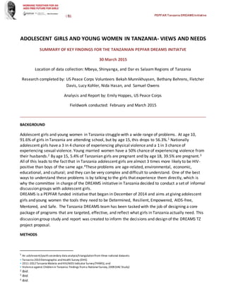 PEPFARTanzaniaDREAMSInitiative
ADOLESCENT GIRLS AND YOUNG WOMEN IN TANZANIA- VIEWS AND NEEDS
SUMMARY OF KEY FINDINGS FOR THE TANZANIAN PEPFAR DREAMS INITIATVE
30 March 2015
Location of data collection: Mbeya, Shinyanga, and Dar es Salaam Regions of Tanzania
Research completed by: US Peace Corps Volunteers Bekah Munnikhuysen, Bethany Behrens, Fletcher
Davis, Lucy Kohler, Nida Hasan, and Samuel Owens
Analysis and Report by: Emily Hoppes, US Peace Corps
Fieldwork conducted: February and March 2015
____________________________________________________________________________________
BACKGROUND
Adolescent girls and young women in Tanzania struggle with a wide range of problems. At age 10,
91.6% of girls in Tanzania are attending school, but by age 15, this drops to 56.3%.1 Nationally
adolescent girls have a 3 in 4 chance of experiencing physical violence and a 1 in 3 chance of
experiencing sexual violence. Young married women have a 50% chance of experiencing violence from
their husbands.2 By age 15, 5.4% of Tanzanian girls are pregnant and by age 18, 39.5% are pregnant.3
All of this leads to the fact that in Tanzania adolescent girls are almost 3 times more likely to be HIV-
positive than boys of the same age.4These problems are age-related, environmental, economic,
educational, and cultural; and they can be very complex and difficult to understand. One of the best
ways to understand these problems is by talking to the girls that experience them directly, which is
why the committee in charge of the DREAMS initiative in Tanzania decided to conduct a set of informal
discussion groups with adolescent girls.
DREAMS is a PEPFAR funded initiative that began in December of 2014 and aims at giving adolescent
girls and young women the tools they need to be Determined, Resilient, Empowered, AIDS-free,
Mentored, and Safe. The Tanzania DREAMS team has been tasked with the job of designing a core
package of programs that are targeted, effective, and reflect what girls in Tanzania actually need. This
discussion group study and report was created to inform the decisions and design of the DREAMS TZ
project proposal.
METHODS
1
An adolescent/youthsecondary data analysis/triangulationfrom three national datasets:
• Tanzania 2010Demographic andHealth Survey (DHS)
• 2011-2012Tanzania Malaria andHIV/AIDS Indicator Survey(THMIS); and
• Violenceagainst Childrenin Tanzania: Findings froma NationalSurvey,2009(VAC Study)
2 Ibid.
3 Ibid.
4 Ibid.
 