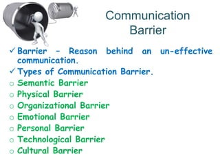 Communication
Barrier
 Barrier – Reason behind an un-effective
communication.
 Types of Communication Barrier.
o Semantic Barrier
o Physical Barrier
o Organizational Barrier
o Emotional Barrier
o Personal Barrier
o Technological Barrier
o Cultural Barrier
 