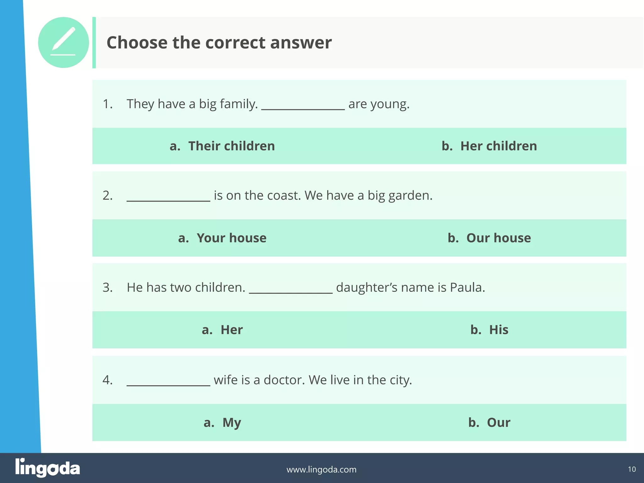10
www.lingoda.com
1. They have a big family. _______________ are young.
2. _______________ is on the coast. We have a big garden.
3. He has two children. _______________ daughter’s name is Paula.
4. _______________ wife is a doctor. We live in the city.
Choose the correct answer
a. Their children b. Her children
a. Your house b. Our house
a. Her b. His
a. My b. Our
 