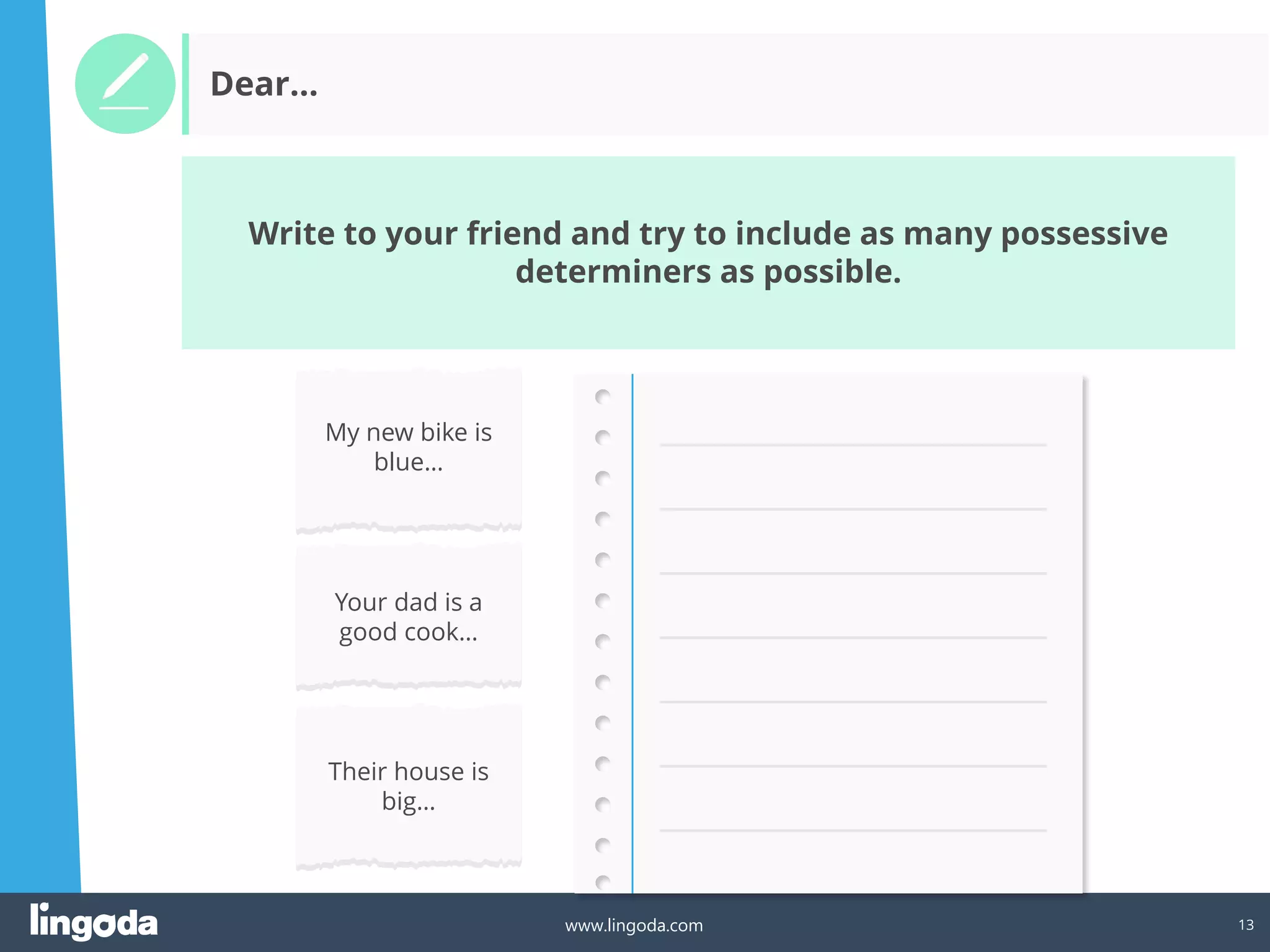 13
www.lingoda.com
Write to your friend and try to include as many possessive
determiners as possible.
Dear…
My new bike is
blue…
Your dad is a
good cook…
Their house is
big…
 