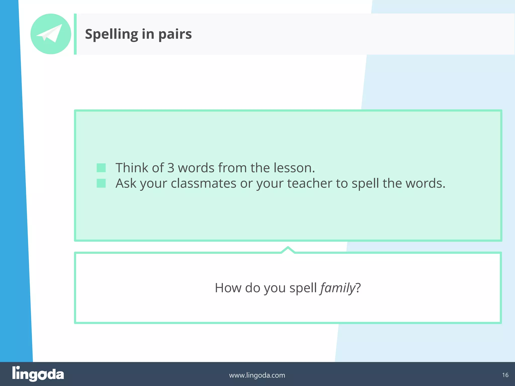 16
www.lingoda.com
Spelling in pairs
How do you spell family?
■ Think of 3 words from the lesson.
■ Ask your classmates or your teacher to spell the words.
 