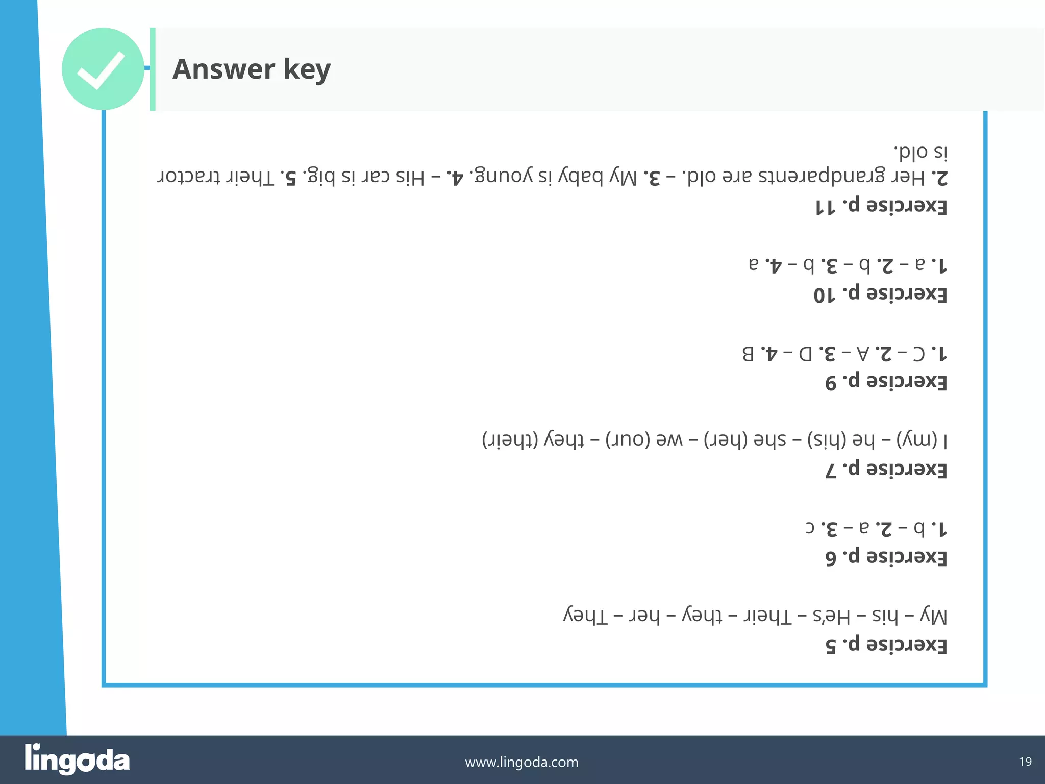 19
www.lingoda.com
Exercise
p.
5
My
–
his
–
He’s
–
Their
–
they
–
her
–
They
Exercise
p.
6
1.
b
–
2.
a
–
3.
c
Exercise
p.
7
I
(my)
–
he
(his)
–
she
(her)
–
we
(our)
–
they
(their)
Exercise
p.
9
1.
C
–
2.
A
–
3.
D
–
4.
B
Exercise
p.
10
1.
a
–
2.
b
–
3.
b
–
4.
a
Exercise
p.
11
2.
Her
grandparents
are
old.
–
3.
My
baby
is
young.
4.
–
His
car
is
big.
5.
Their
tractor
is
old.
Answer key
 