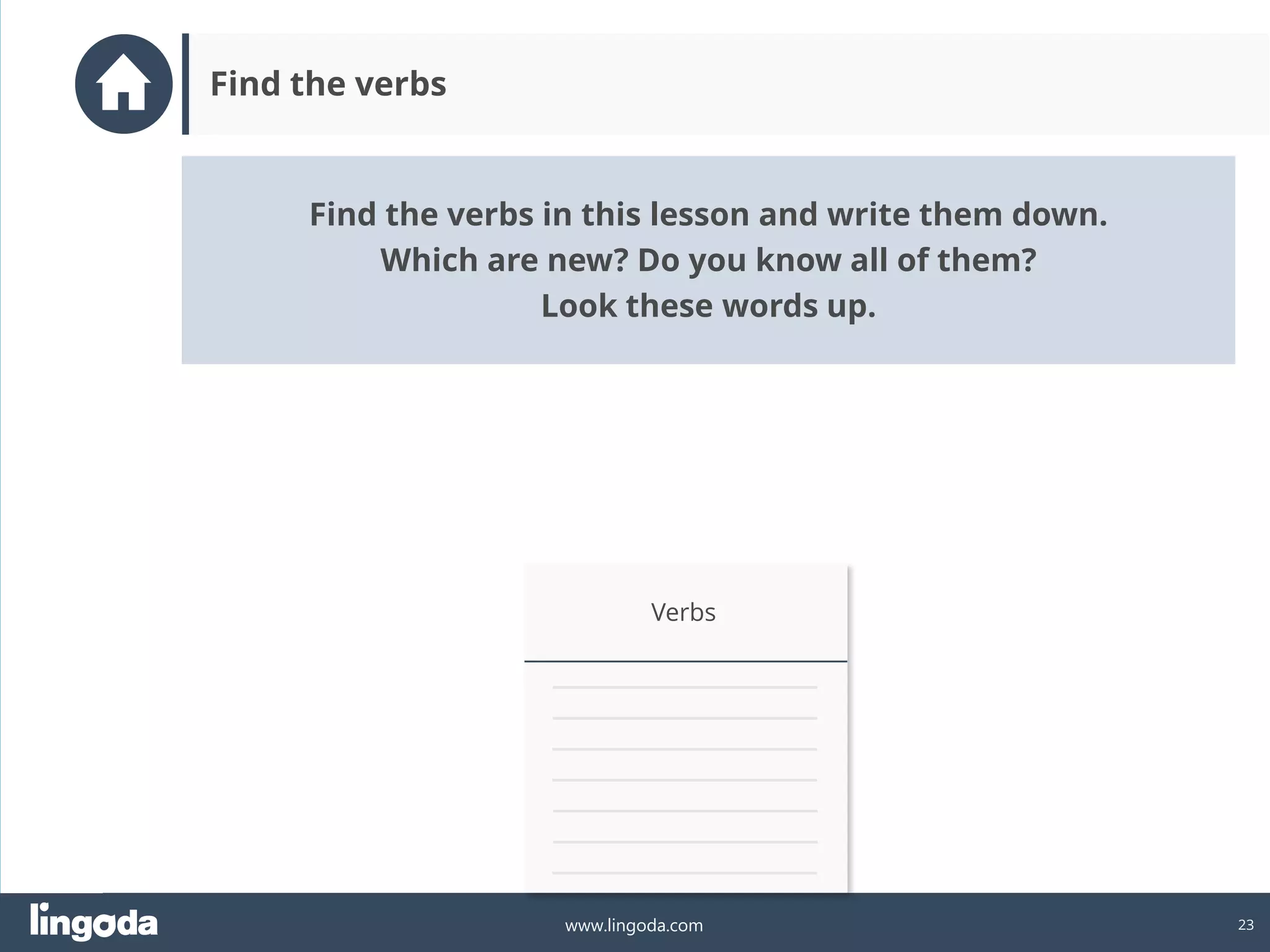 23
www.lingoda.com
Find the verbs
Verbs
Find the verbs in this lesson and write them down.
Which are new? Do you know all of them?
Look these words up.
 