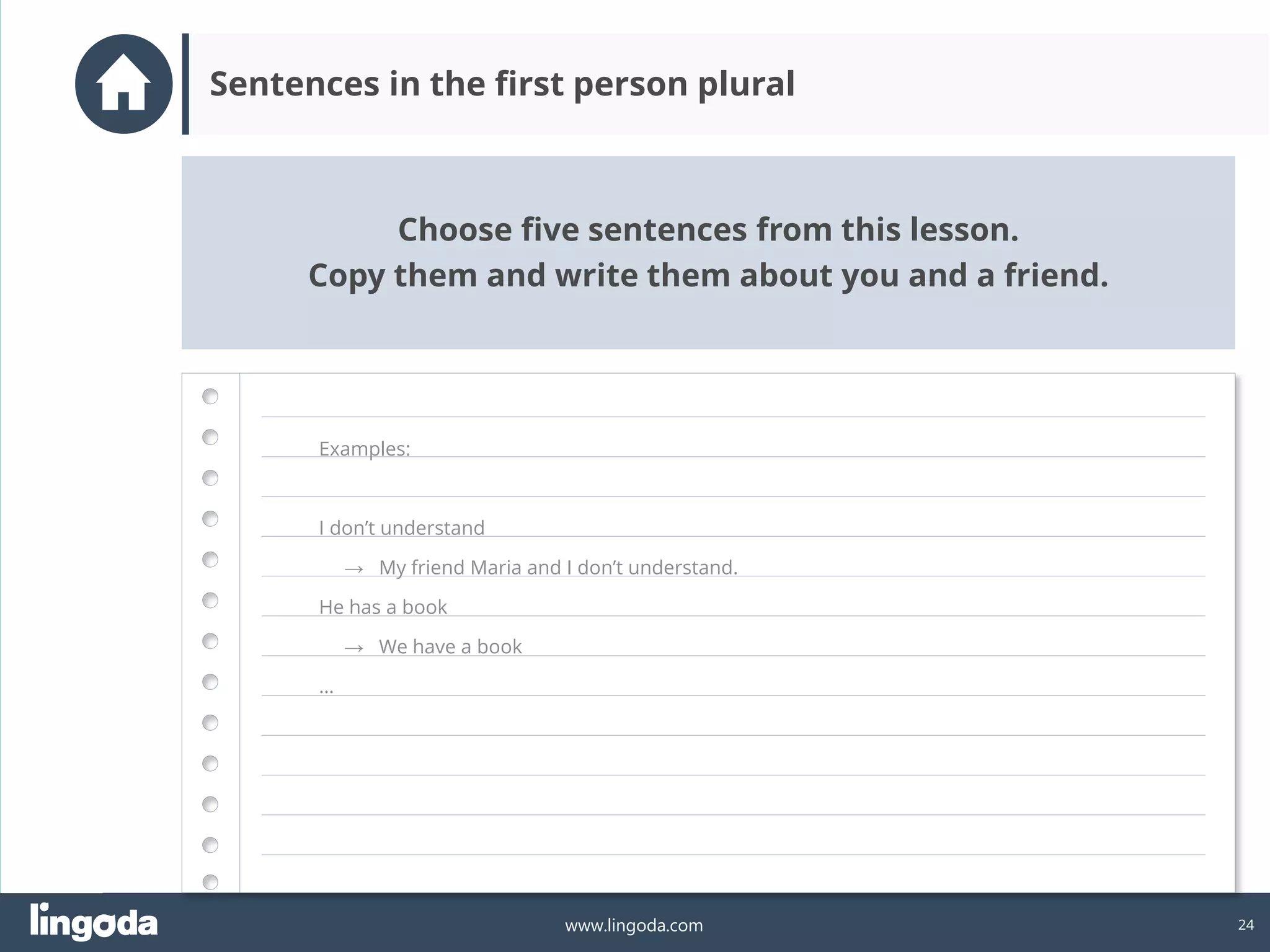 24
www.lingoda.com
Choose five sentences from this lesson.
Copy them and write them about you and a friend.
Sentences in the first person plural
Examples:
I don’t understand
→ My friend Maria and I don’t understand.
He has a book
→ We have a book
…
 