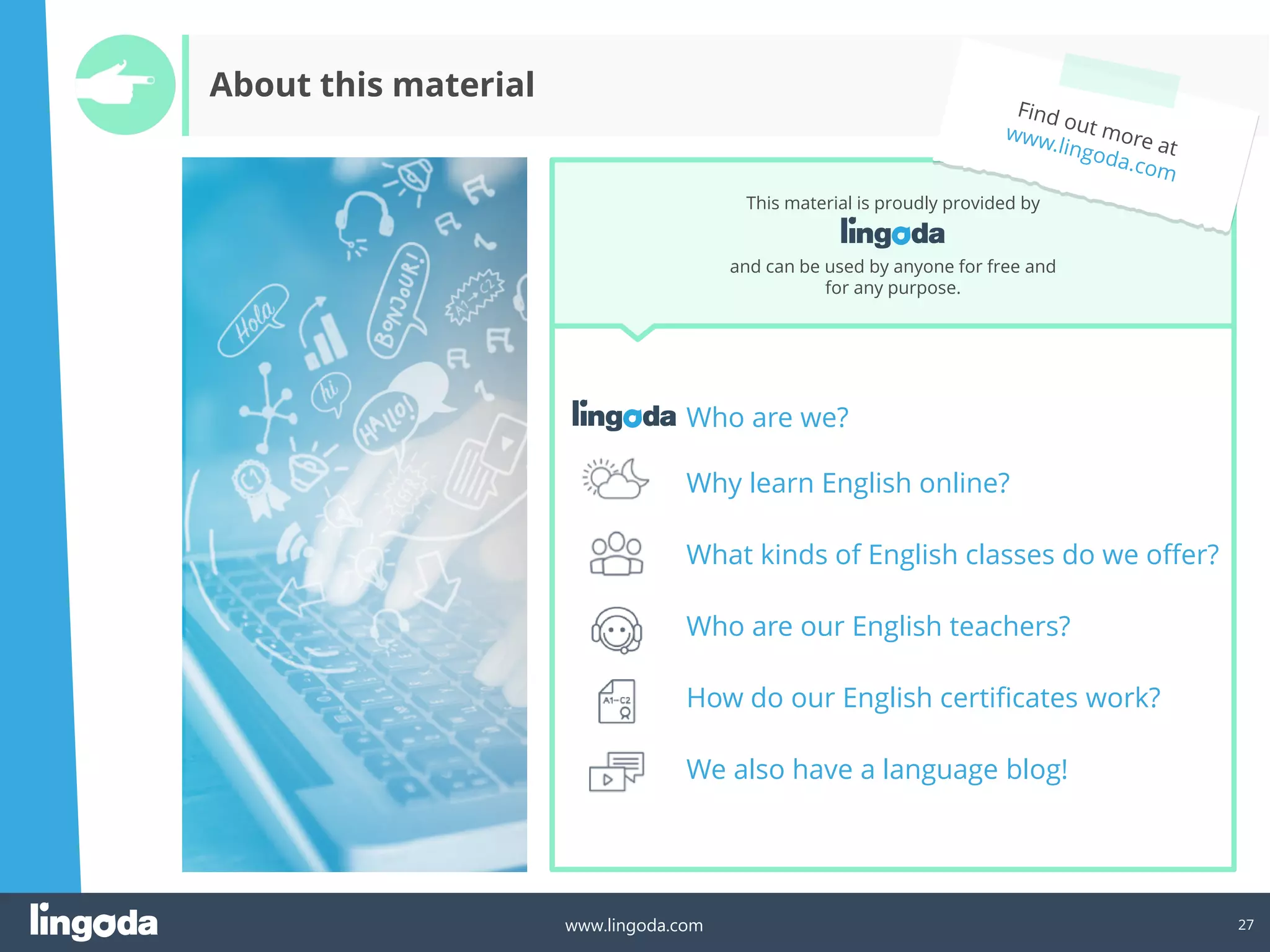 27
www.lingoda.com
Who are we?
Why learn English online?
What kinds of English classes do we offer?
Who are our English teachers?
How do our English certificates work?
We also have a language blog!
This material is proudly provided by
and can be used by anyone for free and
for any purpose.
About this material
 