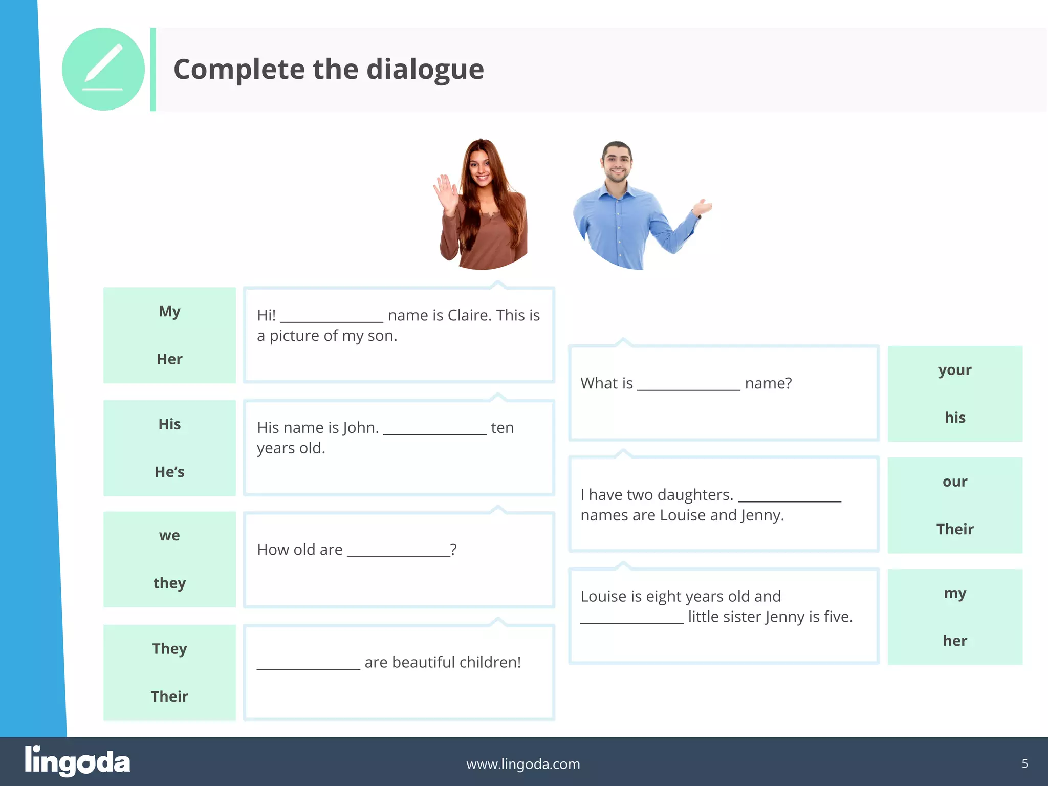 5
www.lingoda.com
your
Complete the dialogue
Hi! _______________ name is Claire. This is
a picture of my son.
His name is John. _______________ ten
years old.
How old are _______________?
_______________ are beautiful children!
What is _______________ name?
I have two daughters. _______________
names are Louise and Jenny.
Louise is eight years old and
_______________ little sister Jenny is five.
his
My
Her
His
He’s
They
Their
my
her
we
they
our
Their
 