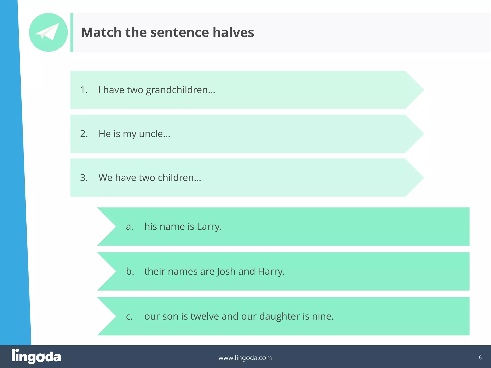 6
www.lingoda.com
a. his name is Larry.
b. their names are Josh and Harry.
c. our son is twelve and our daughter is nine.
Match the sentence halves
1. I have two grandchildren…
2. He is my uncle…
3. We have two children…
 