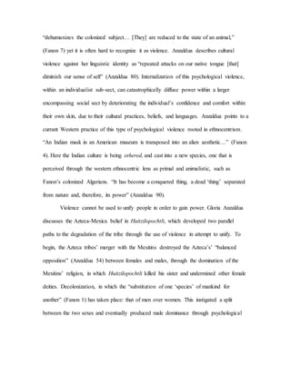 “dehumanizes the colonized subject… [They] are reduced to the state of an animal,”
(Fanon 7) yet it is often hard to recognize it as violence. Anzaldua describes cultural
violence against her linguistic identity as “repeated attacks on our native tongue [that]
diminish our sense of self” (Anzaldua 80). Internalization of this psychological violence,
within an individualist sub-sect, can catastrophically diffuse power within a larger
encompassing social sect by deteriorating the individual’s confidence and comfort within
their own skin, due to their cultural practices, beliefs, and languages. Anzaldua points to a
currant Western practice of this type of psychological violence rooted in ethnocentrism.
“An Indian mask in an American museum is transposed into an alien aesthetic…” (Fanon
4). Here the Indian culture is being othered, and cast into a new species, one that is
perceived through the western ethnocentric lens as primal and animalistic, such as
Fanon’s colonized Algerians. “It has become a conquered thing, a dead ‘thing’ separated
from nature and, therefore, its power” (Anzaldua 90).
Violence cannot be used to unify people in order to gain power. Gloria Anzaldua
discusses the Azteca-Mexica belief in Huitzilopochtli, which developed two parallel
paths to the degradation of the tribe through the use of violence in attempt to unify. To
begin, the Azteca tribes’ merger with the Mexitins destroyed the Azteca’s’ “balanced
opposition” (Anzaldua 54) between females and males, through the domination of the
Mexitins’ religion, in which Huitzilopochtli killed his sister and undermined other female
deities. Decolonization, in which the “substitution of one ‘species’ of mankind for
another” (Fanon 1) has taken place: that of men over women. This instigated a split
between the two sexes and eventually produced male dominance through psychological
 