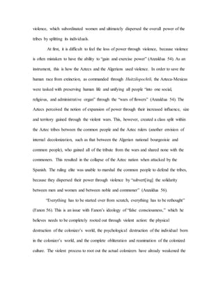 violence, which subordinated women and ultimately dispersed the overall power of the
tribes by splitting its individuals.
At first, it is difficult to feel the loss of power through violence, because violence
is often mistaken to have the ability to “gain and exercise power” (Anzaldua 54). As an
instrument, this is how the Aztecs and the Algerians used violence. In order to save the
human race from extinction, as commanded through Huitzilopochtli, the Azteca-Mexicas
were tasked with preserving human life and unifying all people “into one social,
religious, and administrative organ” through the “wars of flowers” (Anzaldua 54). The
Aztecs perceived the notion of expansion of power through their increased influence, size
and territory gained through the violent wars. This, however, created a class split within
the Aztec tribes between the common people and the Aztec rulers (another envision of
internal decolonization, such as that between the Algerian national bourgeoisie and
common people), who gained all of the tribute from the wars and shared none with the
commoners. This resulted in the collapse of the Aztec nation when attacked by the
Spanish. The ruling elite was unable to marshal the common people to defend the tribes,
because they dispersed their power through violence by “subvert[ing] the solidarity
between men and women and between noble and commoner” (Anzaldua 56).
“Everything has to be started over from scratch, everything has to be rethought”
(Fanon 56). This is an issue with Fanon’s ideology of “false consciousness,” which he
believes needs to be completely rooted out through violent action: the physical
destruction of the colonizer’s world, the psychological destruction of the individual born
in the colonizer’s world, and the complete obliteration and reanimation of the colonized
culture. The violent process to root out the actual colonizers have already weakened the
 
