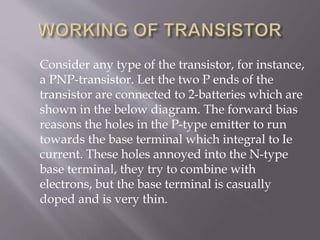 Consider any type of the transistor, for instance,
a PNP-transistor. Let the two P ends of the
transistor are connected to 2-batteries which are
shown in the below diagram. The forward bias
reasons the holes in the P-type emitter to run
towards the base terminal which integral to Ie
current. These holes annoyed into the N-type
base terminal, they try to combine with
electrons, but the base terminal is casually
doped and is very thin.
 
