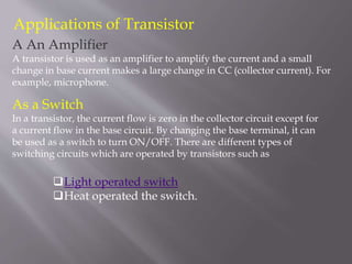 Applications of Transistor
A An Amplifier
A transistor is used as an amplifier to amplify the current and a small
change in base current makes a large change in CC (collector current). For
example, microphone.
As a Switch
In a transistor, the current flow is zero in the collector circuit except for
a current flow in the base circuit. By changing the base terminal, it can
be used as a switch to turn ON/OFF. There are different types of
switching circuits which are operated by transistors such as
Light operated switch
Heat operated the switch.
 