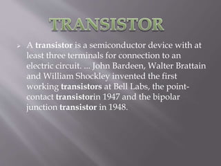  A transistor is a semiconductor device with at
least three terminals for connection to an
electric circuit. ... John Bardeen, Walter Brattain
and William Shockley invented the first
working transistors at Bell Labs, the point-
contact transistorin 1947 and the bipolar
junction transistor in 1948.
 