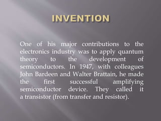 One of his major contributions to the
electronics industry was to apply quantum
theory to the development of
semiconductors. In 1947, with colleagues
John Bardeen and Walter Brattain, he made
the first successful amplifying
semiconductor device. They called it
a transistor (from transfer and resistor).
 
