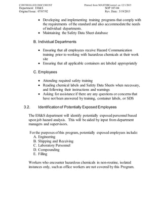 CONTROLLED DOCUMENT Printed from MASTERControl on 12/1/2015
Department: EH&S SOP 107-04
Original Issue: 07/07/92 Rev. Date: 3/19/2013
 Developing and implementing training programs that comply with
the requirements of the standard and also accommodatethe needs
of individual departments.
 Maintaining the Safety Data Sheet database
B. Individual Departments
 Ensuring that all employees receive Hazard Communication
training prior to working with hazardous chemicals at their work
site
 Ensuring that all applicable containers are labeled appropriately
C. Employees
 Attending required safety training
 Reading chemical labels and Safety Data Sheets when necessary,
and following their instructions and warnings
 Asking for assistance if there are any questions or concerns that
have not been answered by training, container labels, or SDS
3.2. Identificationof Potentially Exposed Employees
The EH&S department will identify potentially exposed personnel based
upon job hazard analysis. This will be aided by input from department
managers and supervisors.
Forthe purposes ofthis program, potentially exposed employees include:
A. Engineering
B. Shipping and Receiving
C. Laboratory Personnel
D. Compounding
E. Filling
Workers who encounter hazardous chemicals in non-routine, isolated
instances only, such as office workers are not covered by this Program.
 