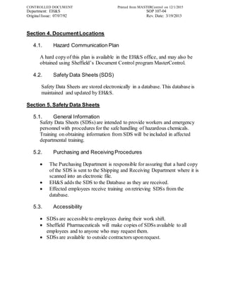 CONTROLLED DOCUMENT Printed from MASTERControl on 12/1/2015
Department: EH&S SOP 107-04
Original Issue: 07/07/92 Rev. Date: 3/19/2013
Section 4. DocumentLocations
4.1. Hazard Communication Plan
A hard copyof this plan is available in the EH&S office, and may also be
obtained using Sheffield’s Document Control program MasterControl.
4.2. Safety Data Sheets (SDS)
Safety Data Sheets are stored electronically in a database. This database is
maintained and updated by EH&S.
Section 5. Safety Data Sheets
5.1. General Information
Safety Data Sheets (SDSs) are intended to provide workers and emergency
personnel with procedures for the safe handling of hazardous chemicals.
Training on obtaining information from SDS will be included in affected
departmental training.
5.2. Purchasing and Receiving Procedures
 The Purchasing Department is responsible for assuring that a hard copy
of the SDS is sent to the Shipping and Receiving Department where it is
scanned into an electronic file.
 EH&S adds the SDS to the Database as they are received.
 Effected employees receive training on retrieving SDSs from the
database.
5.3. Accessibility
 SDSs are accessible to employees during their work shift.
 Sheffield Pharmaceuticals will make copies of SDSs available to all
employees and to anyone who may request them.
 SDSs are available to outside contractors uponrequest.
 