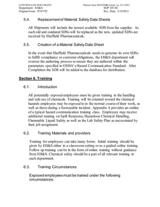 CONTROLLED DOCUMENT Printed from MASTERControl on 12/1/2015
Department: EH&S SOP 107-04
Original Issue: 07/07/92 Rev. Date: 3/19/2013
5.4. Replacementof Material Safety Data Sheets
All Shipments will include the newest available SDS from the supplier. As
such old and outdated SDSs will be replaced as the new, updated SDSs are
received by Sheffield Pharmaceuticals.
5.5. Creation of a Material Safety Data Sheet
In the event that Sheffield Pharmaceuticals needs to generate its own SDSs
to fulfill compliance or customer obligations, the EH&S department will
oversee the authoring process to ensure they are authored within the
parameters specified in OSHA’s Hazard Communication Standard. After
Completion the SDS will be added to the database for distribution.
Section 6. Training
6.1. Introduction
All potentially exposed employees must be given training in the handling
and safe use of chemicals. Training will be oriented toward the chemical
hazards employees may be exposed to in the normal courseof their work, as
well as those during a foreseeable incident. Appendix A provides an outline
of a typical hazard communication training class. Employees may receive
additional training on Spill Response, Hazardous Chemical Handling,
Flammable Liquid Safety as well as the Lab Safety Plan as necessitated by
their job assignment.
6.2. Training Materials and providers
Training for employees can take many forms. Initial training should be
given by EH&S either in a classroom setting or as a guided online training.
Follow up training can be in the form of online training without guidance
from EH&S. Chemical safety should be a part of all relevant training in
each department.
6.3. Training Circumstances
Exposed employeesmust be trained under the following
circumstances:
 